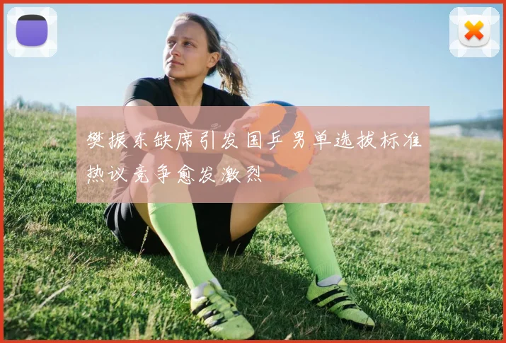 樊振东缺席引发国乒男单选拔标准热议竞争愈发激烈